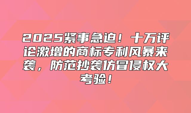 2025紧事急迫！十万评论激增的商标专利风暴来袭，防范抄袭仿冒侵权大考验！
