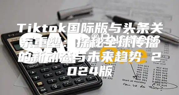 Tiktok国际版与头条关系重塑：探秘全球传播的新动态与未来趋势 2025版