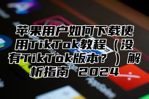 苹果用户如何下载使用TikTok教程没有TikTok版本？解析指南 2025
