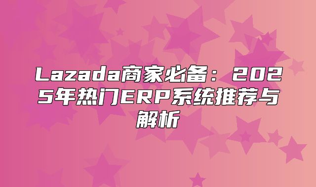 Lazada商家必备：2025年热门ERP系统推荐与解析