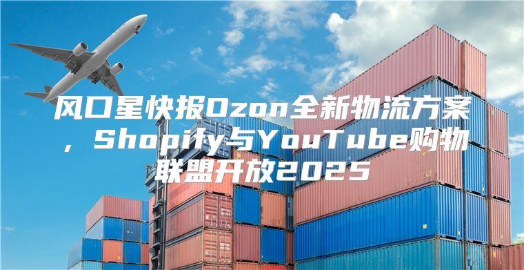 风口星快报Ozon全新物流方案，Shopify与YouTube购物联盟开放2025
