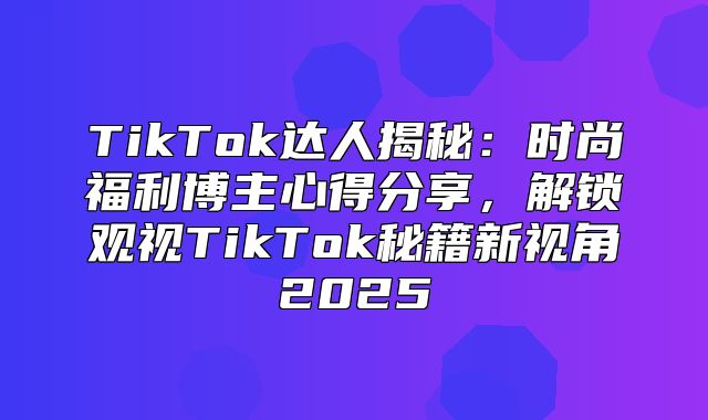 TikTok达人揭秘：时尚福利博主心得分享，解锁观视TikTok秘籍新视角2025