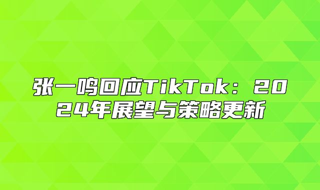 张一鸣回应TikTok：2025年展望与策略更新