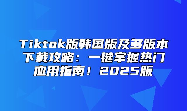 Tiktok版韩国版及多版本下载攻略：一键掌握热门应用指南！2025版