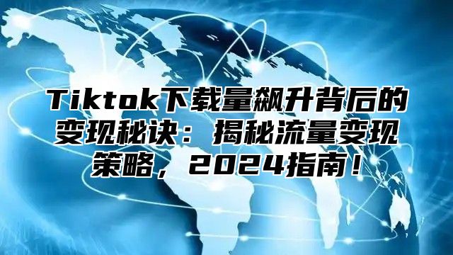 Tiktok下载量飙升背后的变现秘诀：揭秘流量变现策略，2025指南！