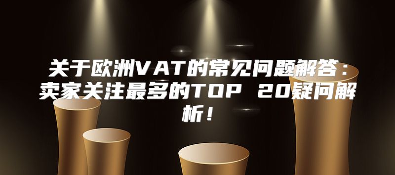关于欧洲VAT的常见问题解答：卖家关注最多的TOP 20疑问解析！