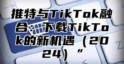 推特与TikTok融合：下载TikTok的新机遇2025”