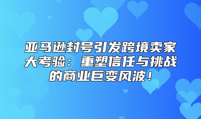 亚马逊封号引发跨境卖家大考验：重塑信任与挑战的商业巨变风波！