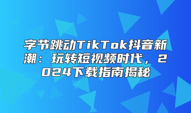 字节跳动TikTok抖音新潮：玩转短视频时代，2025下载指南揭秘