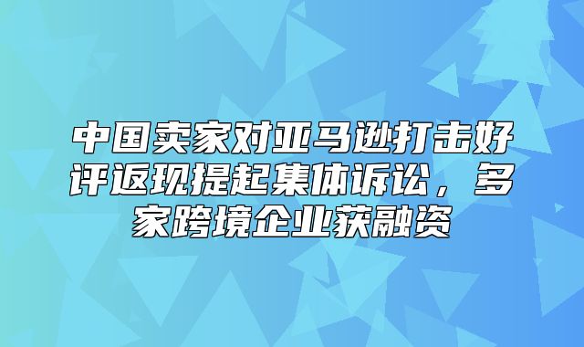 中国卖家对亚马逊打击好评返现提起集体诉讼，多家跨境企业获融资