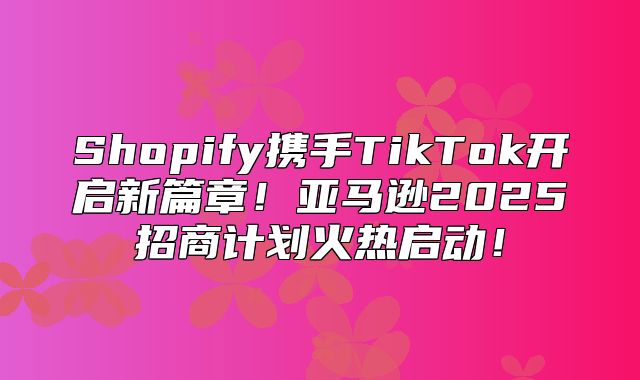 Shopify携手TikTok开启新篇章！亚马逊2025招商计划火热启动！