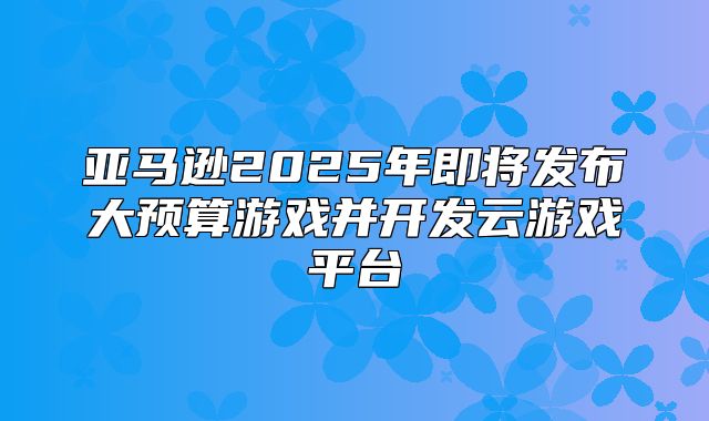 亚马逊2025年即将发布大预算游戏并开发云游戏平台