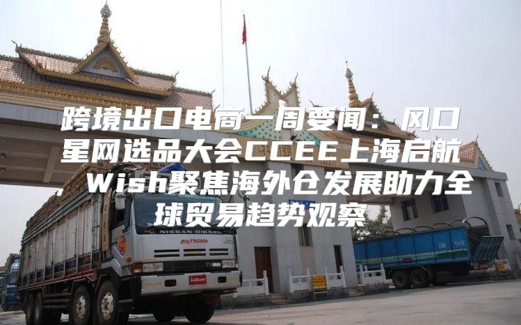 跨境出口电商一周要闻：风口星网选品大会CCEE上海启航，Wish聚焦海外仓发展助力全球贸易趋势观察