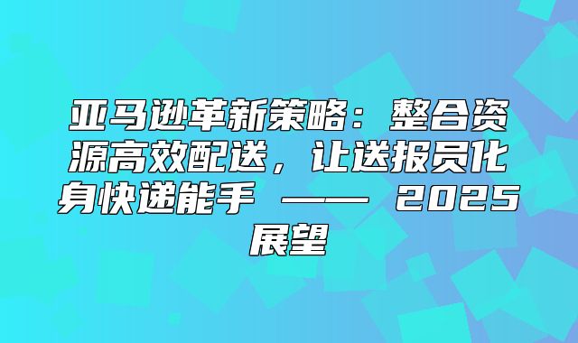 亚马逊革新策略：整合资源高效配送，让送报员化身快递能手 —— 2025展望