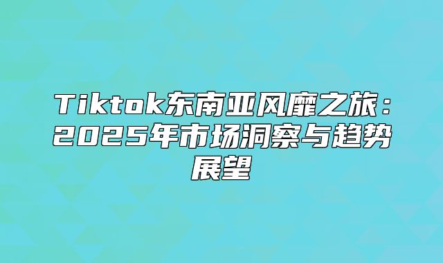 Tiktok东南亚风靡之旅：2025年市场洞察与趋势展望