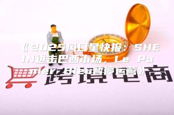 2025风口星快报：SHEIN进击巴西市场，LePanierBleu暂停运营