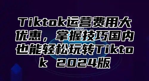 Tiktok运营费用大优惠，掌握技巧国内也能轻松玩转Tiktok 2025版