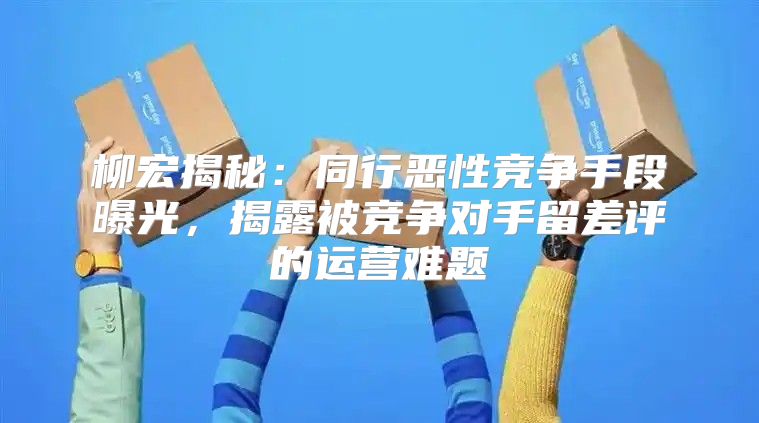 柳宏揭秘：同行恶性竞争手段曝光，揭露被竞争对手留差评的运营难题