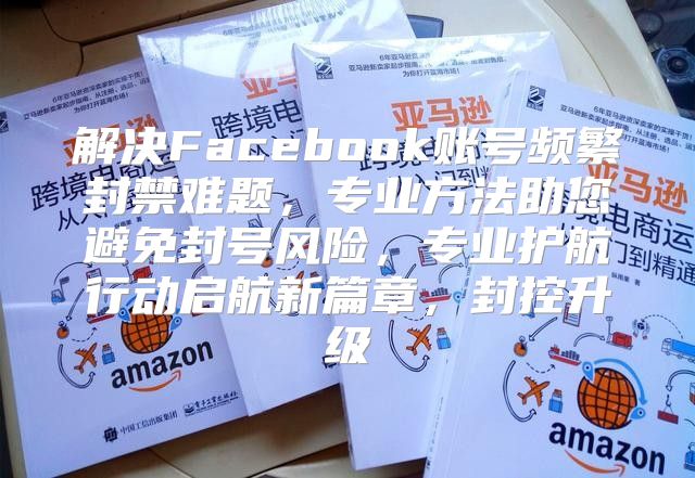解决Facebook账号频繁封禁难题，专业方法助您避免封号风险，专业护航行动启航新篇章，封控升级