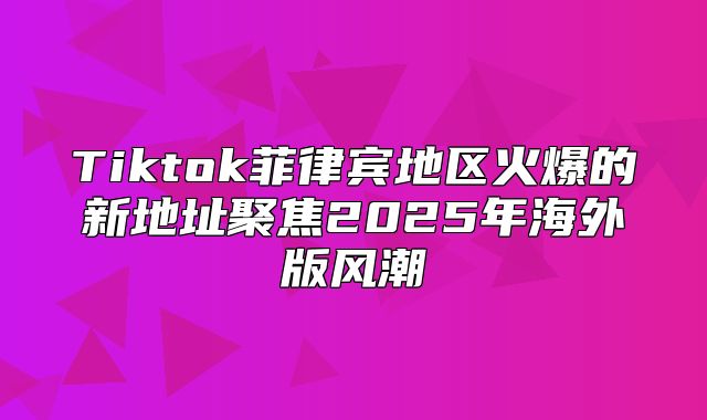 Tiktok菲律宾地区火爆的新地址聚焦2025年海外版风潮