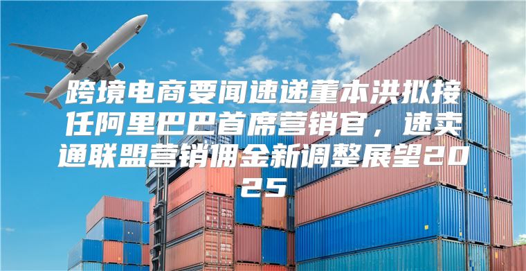 跨境电商要闻速递董本洪拟接任阿里巴巴首席营销官，速卖通联盟营销佣金新调整展望2025