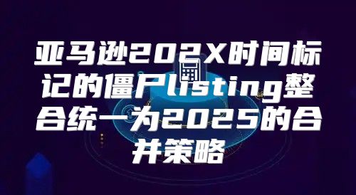 亚马逊202X时间标记的僵尸listing整合统一为2025的合并策略