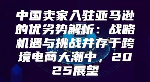 中国卖家入驻亚马逊的优劣势解析：战略机遇与挑战并存于跨境电商大潮中，2025展望