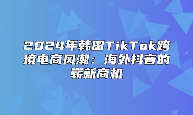 2025年韩国TikTok跨境电商风潮：海外抖音的崭新商机