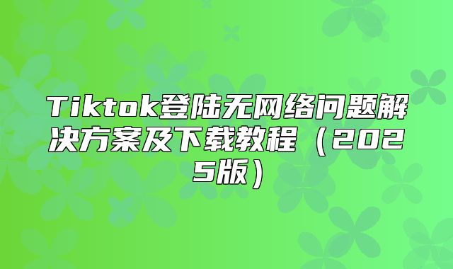 Tiktok登陆无网络问题解决方案及下载教程2025版