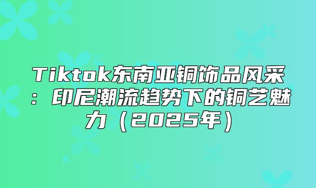 Tiktok东南亚铜饰品风采：印尼潮流趋势下的铜艺魅力2025年
