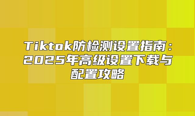 Tiktok防检测设置指南：2025年高级设置下载与配置攻略
