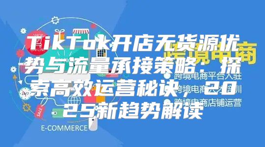 TikTok开店无货源优势与流量承接策略：探索高效运营秘诀，2025新趋势解读