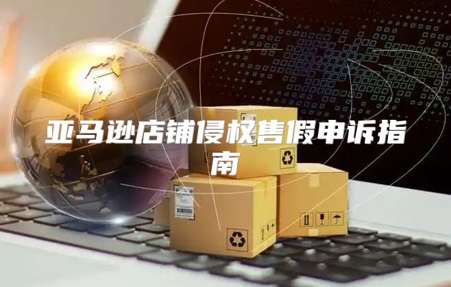 亚马逊店铺侵权售假申诉指南