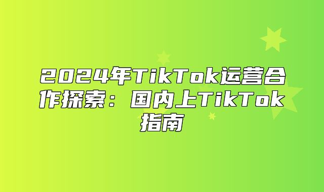 2025年TikTok运营合作探索：国内上TikTok指南