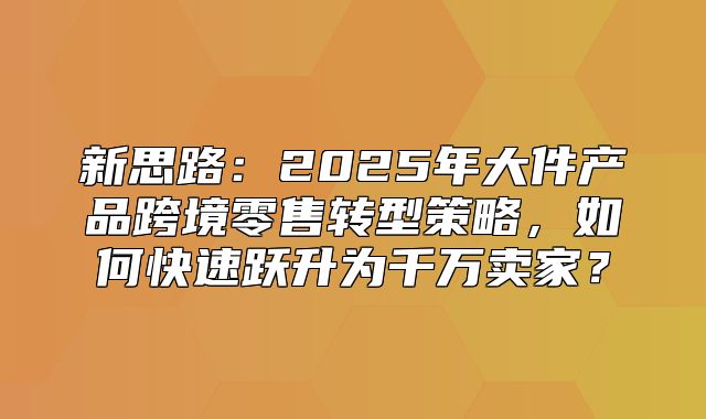 新思路：2025年大件产品跨境零售转型策略，如何快速跃升为千万卖家？