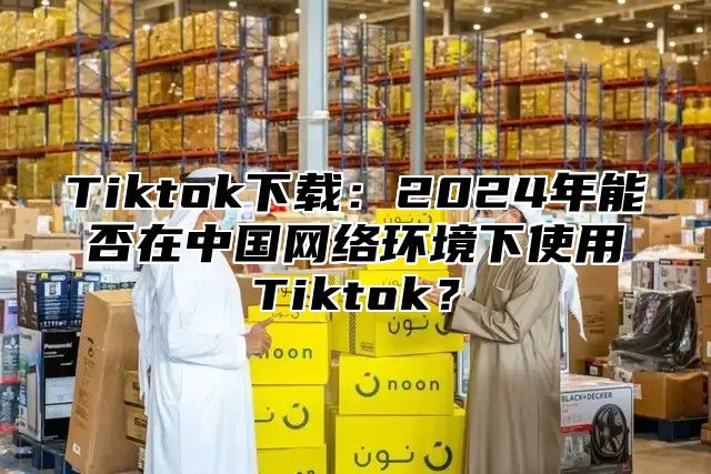 Tiktok下载：2025年能否在中国网络环境下使用Tiktok？