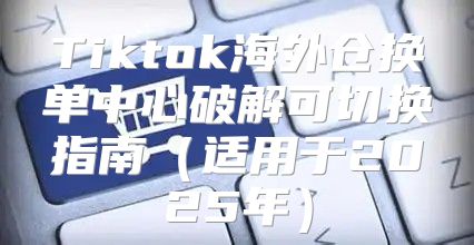Tiktok海外仓换单中心破解可切换指南适用于2025年