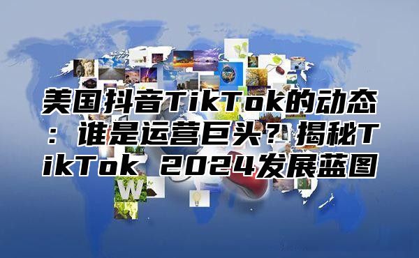 美国抖音TikTok的动态：谁是运营巨头？揭秘TikTok 2025发展蓝图