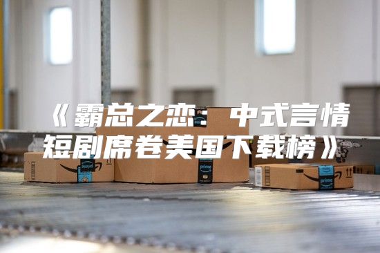 霸总之恋：中式言情短剧席卷美国下载榜