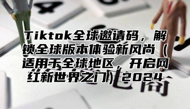 Tiktok全球邀请码，解锁全球版本体验新风尚适用于全球地区，开启网红新世界之门2025