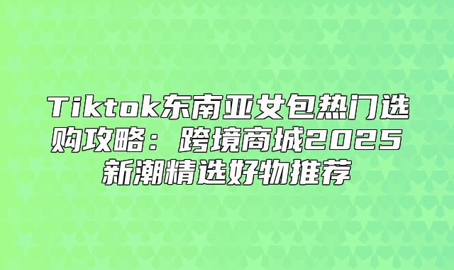 Tiktok东南亚女包热门选购攻略：跨境商城2025新潮精选好物推荐