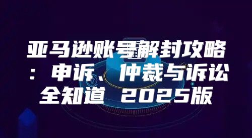 亚马逊账号解封攻略：申诉、仲裁与诉讼全知道 2025版
