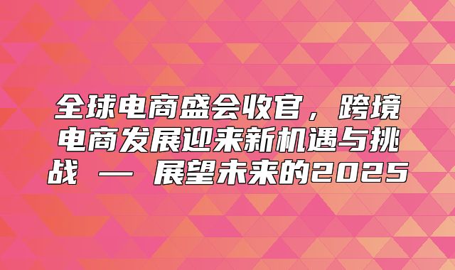 全球电商盛会收官，跨境电商发展迎来新机遇与挑战 — 展望未来的2025