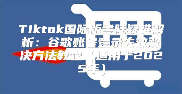 Tiktok国际版登陆疑难解析：谷歌账号登录失效解决方法教程适用于2025年
