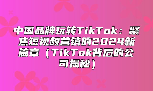 中国品牌玩转TikTok：聚焦短视频营销的2025新篇章TikTok背后的公司揭秘