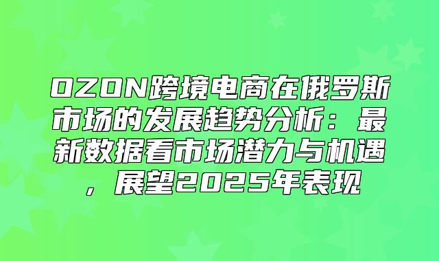 OZON跨境电商在俄罗斯市场的发展趋势分析：最新数据看市场潜力与机遇，展望2025年表现
