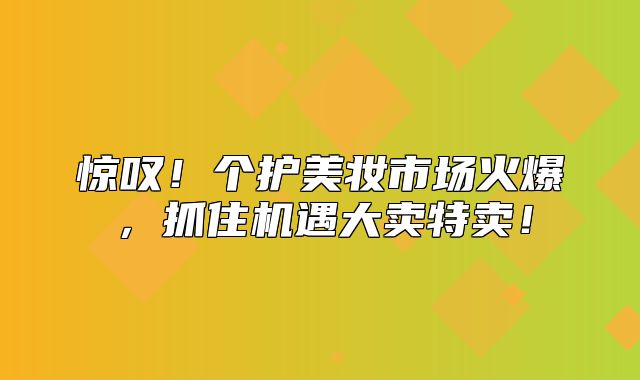 惊叹！个护美妆市场火爆，抓住机遇大卖特卖！