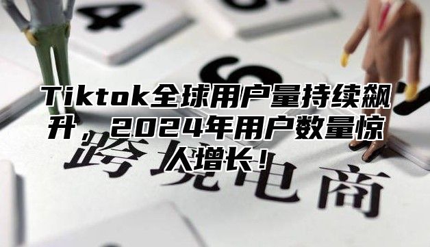 Tiktok全球用户量持续飙升，2025年用户数量惊人增长！