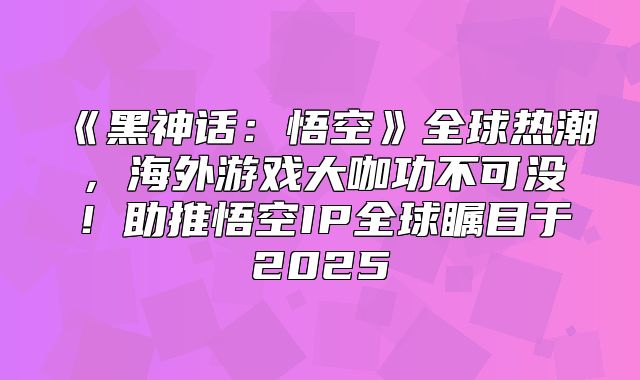 黑神话：悟空全球热潮，海外游戏大咖功不可没！助推悟空IP全球瞩目于2025
