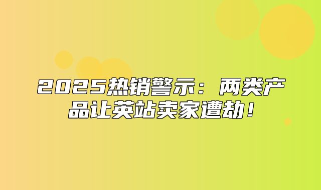 2025热销警示：两类产品让英站卖家遭劫！
